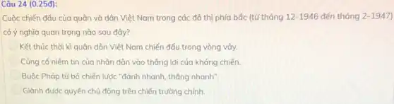 Câu 24 (0.25đ):
Cuộc chiến đấu của quân và dân Việt Nam trong các đô thị phía bắc (từ tháng 12-1946 đến tháng 2-1947
có ý nghĩa quan trọng nào sau đây?
Kết thúc thời kì quân dân Việt Nam chiến đấu trong vòng vây.
Củng cố niềm tin của nhân dân vào thẳng lợi của kháng chiến.
Buộc Pháp từ bỏ chiến lược "đánh nhanh thắng nhanh".
Giành được quyền chủ động trên chiến trường chính