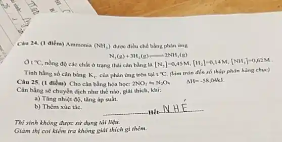 Câu 24. (1 điểm)Ammonia (NH_(3)) được điều chế bằng phản ứng
N_(2)(g)+3H_(2)(g)leftharpoons 2NH_(3)(g)
(}^circ C nồng độ các chất ở trạng thái cân bằng là [N_{2)]=0,45M,[H_(2)]=0,14M,[NH_(3)]=0,62M
Tinh hằng số cân bằng K_(c) của phản ứng trên tại t^circ C (làm tròn đến số thập phân hàng chục)
Câu 25. (1 điểm)Cho cân bằng hóa học: 2NO_(2)leftharpoons N_(2)O_(4) Delta H=-58,04kJ
Cân bằng sẽ chuyển dịch như thế nào giải thích, khi:
a) Tǎng nhiệt độ tǎng áp suất.
b) Thêm xúc tác.
Hết
__
Thi sinh không được sử dụng tài liệu.
Giảm thị coi kiểm tra không giải thích gì thêm.
