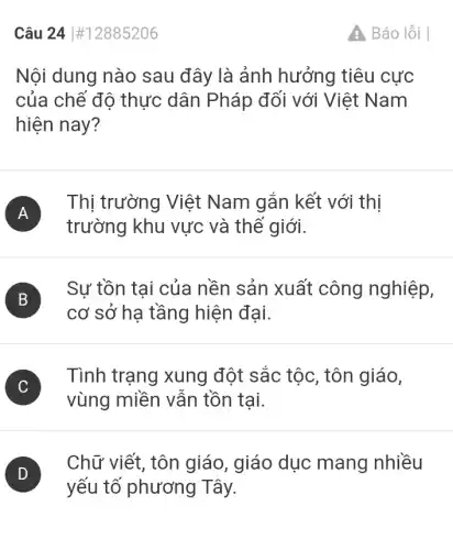 Câu 24 #12885206
Nội dung nào sau đây là ảnh hưởng tiêu cực
của chế độ thực dân Pháp đối với Việt Nam
hiện nay?
A )
Thị trường Việt Nam gắn kết với thị
trường khu vực và thế giới.
B )
Sư tồn tại của nền sản xuất công nghiệp,
cơ sở hạ tầng hiện đại.
C )
Tình trạng xung đột sắc tộc, tôn giáo,
vùng miền vân tồn tại.
)
yếu tố phương Tây.
Chữ viết, tôn giáo, giáo dục mang nhiều