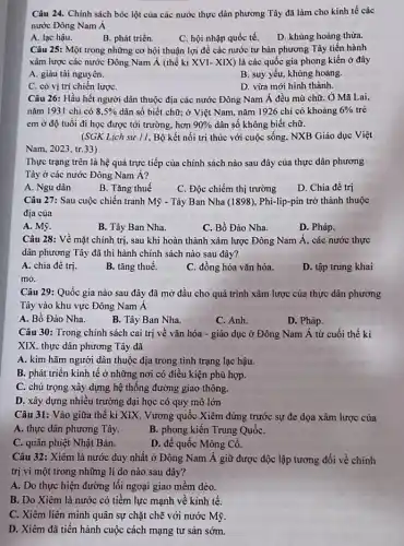 Câu 24. Chính sách bóc lột của các nước thực dân phương Tây đã làm cho kinh tế các
nước Đông Nam Á
A. lạc hậu.
B. phát triển.
C. hội nhập quốc tế.
D. khùng hoảng thừa.
Câu 25: Một trong những cơ hội thuận lợi để các nước tư bản phương Tây tiến hành
xâm lược các nước Đông Nam Á (thế kì XVI-XIX ) là các quốc gia phong kiến ở đây
A. giàu tài nguyên.
B. suy yếu, khùng hoảng.
C. có vị trí chiến lượC.
D. vừa mới hình thành.
Câu 26: Hầu hết người dân thuộc địa các nước Đông Nam Á đều mù chữ , Ở Mã Lai,
nǎm 1931 chi có 8,5%  dân số biết chữ:ở Việt Nam, nǎm 1926 chi có khoảng 6%  trẻ
em ở độ tuổi đi học được tới trường, hơn 90%  dân số không biết chữ.
(SGK Lịch sử 11 , Bộ kết nối tri thúc với cuộc sống . NXB Giáo dục Việt
Nam, 2023, tr.33)
Thực trạng trên là hệ quả trực tiếp của chính sách nào sau đây của thực dân phương
Tây ở các nước Đông Nam Á?
A. Ngu dân
B. Tǎng thuế
C. Độc chiếm thị trường
D. Chia đề trị
Câu 27: Sau cuộc chiến tranh Mỹ - Tây Ban Nha (1898), Phi -lip-pin trở thành thuộc
địa của
A. Mỹ.
B. Tây Ban Nha.
C. Bồ Đào Nha.
D. Pháp.
Câu 28: Về mặt chính trị, sau khi hoàn thành xâm lược Đông Nam Á, các nước thực
dân phương Tây đã thi hành chính sách nào sau đây?
A. chia đề trị.
B. tǎng thuế.
C. đồng hóa vǎn hóa.
D. tập trung khai
mỏ.
Câu 29: Quốc gia nào sau đây đã mở đầu cho quá trình xâm lược của thực dân phương
Tây vào khu vực Đông Nam Á
A. Bồ Đào Nha.
B. Tây Ban Nha.
C. Anh.
D. Pháp.
Câu 30: Trong chính sách cai trị về vǎn hóa - giáo dục ở Đông Nam Á từ cuối thế kỉ
XIX, thực dân phương Tây đã
A. kim hãm người dân thuộc địa trong tình trạng lạc hậu.
B. phát triển kinh tế ở những nơi có điều kiện phù hợp.
C. chú trọng xây dựng hệ thống đường giao thông.
D. xây dựng nhiều trường đại học có quy mô lớn
Câu 31: Vào giữa thế kỉ XIX, Vương quốc Xiêm đứng trước sự đe dọa xâm lược của
A. thực dân phương Tây.
B. phong kiến Trung QuốC.
C. quân phiệt Nhật Bản.
D. đế quốc Mông Cô.
Câu 32: Xiêm là nước duy nhất ở Đông Nam Á giữ được độc lập tương đối về chính
trị vì một trong những lí do nào sau đây?
A. Do thực hiện đường lối ngoại giao mêm dẻo.
B. Do Xiêm là nước có tiềm lực mạnh về kinh tế.
C. Xiêm liên minh quân sự chặt chẽ với nước Mỹ.
D. Xiêm đã tiến hành cuộc cách mạng tư sản sớm.