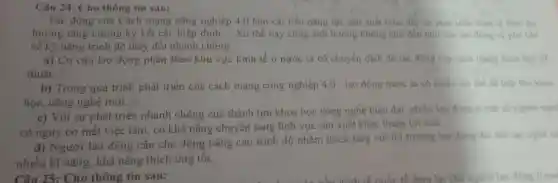 Câu 24: Cho thông tin sau:
Tác động của Cách mạng công nghiệp 4.0 làm cái tiến nǎng lực sản xuất thúc day sy phat trien kinh the then xu
hướng tǎng cường ký kết các hiệp định __ Xu thế này cũng ảnh hưởng không nhỏ đến nhu cầu lao động và yêu chu
về kỹ nǎng trình độ thay đổi nhanh chóng.
a) Cơ cấu lao động phân theo khu vực kinh tế ở nước ta có chuyên dịch do tác đồng của cách mạng khoa hoc k
thuật.
b) Trong quá trình phát triển của cách mạng công nghiệp 4.0 , lao động nước ta có nhiêu lợi thế đề tiếp thu khoa
học, công nghệ mới.
c) Với sự phát triển nhanh chóng của thành tựu khoa học công nghệ hiện đại nhiêu lao đồng o một số ngành ngh
có nguy cơ mất việc làm, có khả nǎng chuyển sang lĩnh vực sản xuất khác thuận lợi hơn.
d) Người lao động cần chủ động nâng cao trình độ nhằm thích ứng với thị trường lao động đói hoi tay nghe ca
nhiều kĩ nǎng, khả nǎng thích ứng tốt.
Câu 25: Cho thông tin sau: