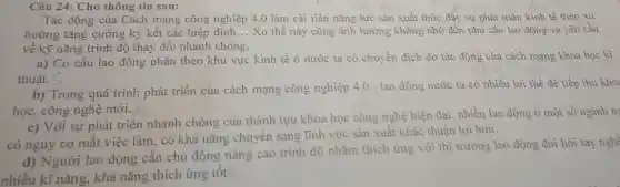 Câu 24: Cho thông tin sau:
Tác động của Cách mạng công nghiệp 4.0 làm cải tiến nǎng lực sản xuất thúc đầy sự phát triển kinh tế theo xu
hướng tǎng cường ký kết các hiệp định __ Xu thế này cũng ảnh hưởng không nhỏ đến nhu cầu lao động và yêu cầu
về kỹ nǎng trình độ thay đổi nhanh chóng.
a) Cơ cấu lao động phân theo khu vực kinh tế ở nước ta có chuyển dịch do tác động của cách mạng khoa học kĩ
thuật.
b) Trong quá trình phát triển của cách mạng công nghiệp 4.0 , lao động nước ta có nhiều lợi thế đề tiếp thu kho:
học, công nghệ mới.
c) Với sự phát triển nhanh chóng của thành tựu khoa học công nghệ hiện đại nhiều lao động ở một số ngành n
có nguy cơ mất việc làm, có khả nǎng chuyển sang lĩnh vực sản xuất khác thuận lợi hơn.
d) Người lao động cần chủ động nâng cao trình độ nhằm thích ứng với thị trường lao động đòi hòi tay nghệ
nhiều kĩ nǎng, khả nǎng thích ứng tôt.