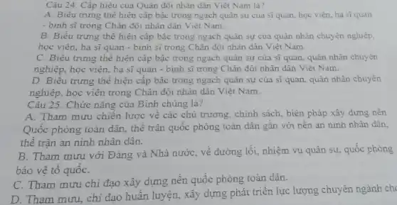 Câu 24. Cấp hiệu của Quân đội nhân dân Việt Nam là?
A. Biểu trưng thể hiện cấp bậc trong ngạch quân sự của sĩ quan, học viên ha sĩquan
- bình sĩ trong Chân đội nhân dân Việt Nam
B. Biểu trưng thể hiện cấp bậc trong ngạch quân sự cua quân nhân chuyên nghiệp,
học viên, hạ sĩ quan - binh sĩ trong Chân đôi nhân dân Viêt Nam.
C. Biểu trưng thể hiện cấp bậc trong ngach quân sự của sĩ quan, quân nhân chuyên
nghiệp, học viên, hạ sĩ quan - binh sĩ trong Chân đội nhân dân Việt Nam.
D. Biêu trưng thể hiện cấp bậc trong ngạch quân sự của sĩ quan, quân nhân chuyên
nghiệp, học viên trong Chân đội nhân dân Viêt Nam.
Câu 25. Chức nǎng của Binh chủng là?
A. Tham mưu chiến lược về các chủ trương, chính sách, biện pháp xây dựng nền
Quộc phòng toàn dân, thê trận quốc phòng toàn dân gắn với nên an ninh nhân dân.
thể trận an ninh nhân dân.
B. Tham mưu với Đảng và Nhà nước , về đường lối, nhiệm vụ quân sự, quốc phòng
bảo vệ tô quốC.
C. Tham mưu chi đạo xây dựng nên quốc phòng toàn dân.
D. Tham mưu . chỉ đạo huân luyện, xây dựng phát triển lực lượng chuyên ngành ch