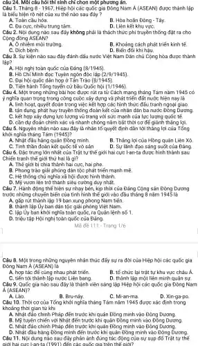 câu 24 . Môi câu hỏi thí sinh chỉ chọn một phương án.
Câu 1. Tháng 8-1967 , Hiệp hội các quốc gia Đông Nam A(ASEAN) được thành lập
là biểu hiện rõ nét của xu thế nào sau đây?
A. Toàn cầu hóa.
B. Hòa hoãn Đông - Tây.
C. Đa cực,nhiều trung tâm.
D. Liên kết khu vựC.
Câu 2. Nội dung nào sau đây không phải là thách thức phi truyền thống đặt ra cho
Cộng đồng ASEAN?
A. Ô nhiễm môi trường.
B. Khoảng cách phát triển kinh tế.
C. Dich bệnh.
D. Biến đổi khí hậu.
Câu 3. Sự kiện nào sau đây đánh dấu nước Việt Nam Dân chủ Cộng hòa được thành
lập?
A. Hội nghị toàn quốc của Đảng (8/1945)
B. Hồ Chí Minh đọc Tuyên ngôn độc lập (2/9/1945)
C. Đại hội quốc dân họp ở Tân Trào (8/1945)
D. Tiến hành Tổng tuyển cử bầu Quốc hội (1/1946)
Câu 4. Một trong những bài học được rút ra từ Cách mạng tháng Tám nǎm 1945 có
ý nghĩa quan trọng trong công cuộc xây dựng và phát triển đất nước hiện nay là
A. linh hoạt,, quyết đoán trong việc kết hợp các hình thức đấu tranh ngoại giao.
B. tận dụng , phát huy truyền thống đoàn kết của nhân dân ba nước Đông Dương.
C. kết hợp xây dựng lực lượng vũ trang với sức mạnh của lực lượng quốc tế.
D. cần dự đoán chính xác và nhanh chóng nắm bắt thời cơ để giành thắng lợi.
Câu 5. Nguyên nhân nào sau đây là nhân tố quyết định dẫn tới thắng lợi của Tổng
khởi nghĩa tháng Tám (1945) ?
A. Nhật đầu hàng quân Đồng minh.
B. Thắng lợi của Hồng quân Liên Xô
C. Tinh thần đoàn kết quốc tế vô sản	D. Sự lãnh đạo sáng suốt của Đảng.
Câu 6. Đặc trưng lớn nhất của Trật tự thế giới hai cực I-an-ta được hình thành sau
Chiến tranh thế giới thứ hai là gì?
A. Thế giới bị chia thành hai cực, hai phe.
B. Phong trào giải phóng dân tộc phát triển mạnh mẽ.
C. Hệ thống chủ nghĩa xã hội được hình thành.
D. Mỹ vươn lên trở thành siêu cường duy nhất.
Câu 7. Hành động thể hiện sự nhạy bén , kịp thời của Đảng Cộng sản Đông Dương
trước những chuyển biển của tình hình thế giới vào đầu tháng 8 nǎm 1945 là
A. gấp rút thành lập 19 ban xung phong Nam tiến.
B. thành lập Ủy ban dân tộc giải phóng Việt Nam.
C. lập Ủy ban khởi nghĩa toàn quốc, ra Quân lệnh số 1.
D. triệu tập Hội nghị toàn quốc của Đảng.
Mã đề 111 - Trang 1/6
Câu 8. Một trong những nguyên nhân thúc đẩy sự ra đời của Hiệp hội các quốc gia
Đông Nam Á (ASEAN) là
A. hợp tác để cùng nhau phát triển.
B. tổ chức lại trật tự khu vực châu Á.
C. tiến tới thành lập nước Liên bang.
D. thành lập một liên minh quân sự.
Câu 9. Quốc gia nào sau đây là thành viên sáng lập Hiệp hội các quốc gia Đông Nam
A(ASEAN)
A. Lào.
B. Bru-nây.
C. Mi-an-ma.
D. Xin-ga-po.
Câu 10 . Thời cơ của Tổng khởi nghĩa tháng Tám nǎm 1945 được xác định trong
khoảng thời gian từ khi
A. Nhật đảo chính Pháp đến trước khi quân Đồng minh vào Đông Dương.
B. Mỹ tuyên chiến với Nhật đến trước khi quân Đồng minh vào Đông Dương.
C. Nhật đảo chính Pháp đến trước khi quân Đồng minh vào Đông Dương.
D. Nhật đầu hàng Đồng minh đến trước khi quân Đồng minh vào Đông Dương.
Câu 11 . Nội dung nào sau đây phản ánh đúng tác động của sự sụp đổ Trật tự thế
giới hai cực I-an-ta (1991) đến các quốc gia trên thế giới?