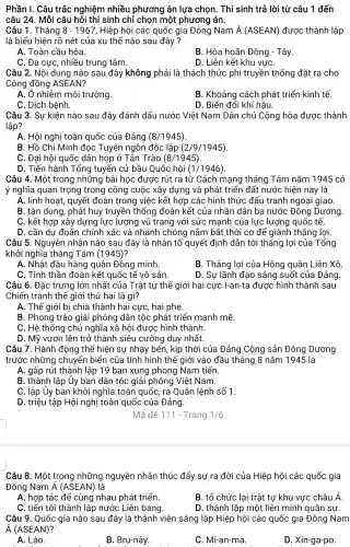 câu 24. Mỗi câu hỏi thí sinh chỉ chọn một phương án.
Câu 1. Tháng 8-1967 , Hiệp hội các quốc gia Đông Nam acute (A)(ASEAN) được thành lập
là biểu hiện rõ nét của xu thế nào sau đây?
A. Toàn cầu hóa
B. Hòa hoãn Đông - Tây
C. Đa cực, nhiều trung tâm.
D. Liên kết khu vựC.
Câu 2. Nội dung nào sau đây không phải là thách thức phi truyền thống đặt ra cho
Cộng đồng ASEAN?
A. Ô nhiễm môi trường.
B. Khoảng cách phát triển kinh tế.
C. Dịch bệnh.
D. Biến đổi khí hậu.
Câu 3. Sự kiện nào sau đây đánh dấu nước Việt Nam Dân chủ Cộng hòa được thành
lập?
A. Hội nghị toàn quốc của Đảng (8/1945)
B. Hồ Chí Minh đọc Tuyên ngôn độc lập (2/9/1945)
C. Đại hội quốc dân họp ở Tân Trào (8/1945)
D. Tiến hành Tổng tuyển cử bầu Quốc hội (1/1946)
Câu 4. Một trong những bài học được rút ra từ Cách mạng tháng Tám nǎm 1945 có
ý nghĩa quan trọng trong công cuộc xây dựng và phát triển đất nước hiện nay là
A. linh hoạt, quyết đoán trong việc kết hợp các hình thức đấu tranh ngoại giao.
B. tận dụng, phát huy truyền thống đoàn kết của nhân dân ba nước Đông Dương.
C. kết hợp xây dựng lực lượng vũ trang với sức mạnh của lực lượng quốc tế.
D. cần dự đoán chính xác và nhanh chóng nắm bắt thời cơ để giành thẳng lợi.
Câu 5. Nguyên nhân nào sau đây là nhân tố quyết định dẫn tới thắng lợi của Tổng
khởi nghĩa tháng Tám (1945)?
A. Nhật đầu hàng quân Đồng minh.
B. Thắng lợi của Hồng quân Liên Xô
C. Tinh thần đoàn kết quốc tế vô sản.
D. Sự lãnh đạo sáng suốt của Đảng.
Câu 6. Đặc trưng lớn nhất của Trật tự thế giới hai cực I-an-ta được hình thành sau
Chiến tranh thế giới thứ hai là gì?
A. Thế giới bị chia thành hai cực, hai phe.
B. Phong trào giải phóng dân tộc phát triển mạnh mẽ.
C. Hệ thống chủ nghĩa xã hội được hình thành.
D. Mỹ vươn lên trở thành siêu cường duy nhất.
Câu 7. Hành động thể hiện sự nhạy bén, kịp thời của Đảng Cộng sản Đông Dương
trước những chuyển biển của tình hình thế giới vào đầu tháng 8 nǎm 1945 là
A. gấp rút thành lập 19 ban xung phong Nam tiến.
B. thành lập Ủy ban dân tộc giải phóng Việt Nam.
C. lập ủy ban khởi nghĩa toàn quốc, ra Quân lệnh số 1.
D. triệu tập Hội nghị toàn quốc của Đảng.
Mã đề 111 - Trang 1/6
Câu 8. Một trong những nguyên nhân thúc đẩy sự ra đời của Hiệp hội các quốc gia
Đông Nam acute (A)(ASEAN) là
A. hợp tác để cùng nhau phát triển.
C. tiến tới thành lập nước Liên bang.
Câu 9. Quốc gia nào sau đây là thành viên sáng lập Hiệp hội các quốc gia Đông Nam
acute (A)(ASEAN)
A. Lào.
B. Bru-nây.
B. tổ chức lại trật tự khu vực châu Á
D. thành lập một liên minh quân sự.
C. Mi-an-ma.
D. Xin-ga-po.