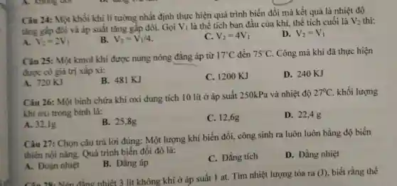 Câu 24: Một khối khi li tưởng nhất định thực hiện quá trình biến đổi mà kết quả là nhiệt độ
tǎng gấp đôi và áp suât tǎng gấp đôi.Gọi V_(1) là thể tích ban đầu của khí thể tích cuối là V_(2) thì:
A. V_(2)=2V_(1)
B. V_(2)=V_(1)/4
C. V_(2)=4V_(1)
D. V_(2)=V_(1)
Câu 25: Một kmol khí được nung nóng đẳng áp từ
17^circ C đến 75^circ C . Công mà khí đã thực hiện
được có giá trị xâp xi:
A. 720KJ
B. 481 KJ
C. 1200 KJ
D. 240KJ
Câu 26: Một bình chứa khí oxi dung tích 10 lít ở áp suất 250kPa và nhiệt độ
27^circ C khối lượng
khí oxi trong bình là:
A. 32,1g
B. 25,8g
C. 12,6g
D. 22,4g
Câu 27 : Chọn câu trả lời đúng: Một lượng khí biến đổi., công sinh ra luôn luôn bằng độ biến
thiên nội nǎng. Quá trình biến đổi đó là:
A. Đoạn nhiệt
B. Đẳng áp
C. Đẳng tích
D. Đẳng nhiệt
Câu 28. Nến đẳng nhiệt 3 lít không khí ở áp suất 1 at. Tìm nhiệt lượng tỏa ra
(J) , biết rằng thể