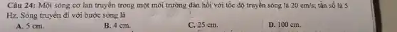 Câu 24: Một sóng cơ lan truyền trong một môi trường đàn hồi với tốc độ truyền sóng là 20cm/s; tần số là 5
Hz. Sóng truyền đi với bước sóng là
A. 5 cm.
B. 4 cm.
C. 25 cm.
D. 100 cm.