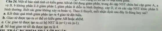 Câu 24. Một tế bảo sinh tinh có kiểu gene AB/ab
Dd đang giảm phân , trong đó cặp NST chứa hai cặp gene A, a
và B, b không phân li ở giảm phân I, giảm phân II diễn ra bình thường; cặp D, d và các cặp NST khác phân li
bình thường. Biết các gene không xảy ra hoán vị. Theo lí thuyết, mỗi nhận định sau đây là đúng hay sai?
a. Kết thúc quá trình giảm phân tạo ra 4 giao tử đột biến.
b. Giao tử được tạo ra có thể có kiểu gene AB hoặc abDd.
c. Các giao tử được tạo ra có bộ NST là (n+1) và (n-1)
d. Số loại giao tử tôi đa được tạo ra là 4.
III TRẮC NCHIỂM TĐ LIGINGIN