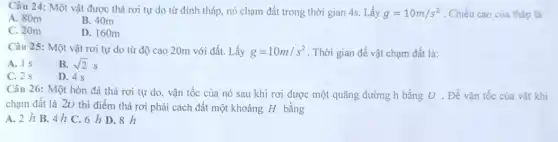 Câu 24: Một vật được thả rơi tự do từ đỉnh tháp,nó chạm đất trong thời gian 4s. Lấy g=10m/s^2 . Chiều cao của tháp là
A. 80m
B. 40m
C. 20m
D. 160m
Câu 25: Một vật rơi tự do từ độ cao 20m với đất. Lấy g=10m/s^2 . Thời gian để vật chạm đất là:
A. 18
B. sqrt (2)s
C. 2 s
D. 4 s
Câu 26: Một hòn đá thả rơi tự do, vận tốc của nó sau khi rơi được một quãng đường h bằng U . Để vận tốc của vật khi
chạm đất là 20 thì điểm thả rơi phải cách đất một khoảng H bằng
A. 2 h B.. 4 h C. 6 h D. 8 h