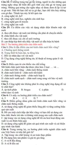 Câu 24: Ở những trang trại gà lấy trứng, người ta cho những quả
trứng nghe nhạc để biến đồi giới tính của chú gà từ trong quả
trứng. Những quả trứng cho nghe nhạc sẽ được đem đi ấp và nở
ra gà mái. Nhờ đó hạn chế nở ra gà đực, hạn chế tiêu hủy những
con gà đựC. Thành tựu này là kết quả của
A. công nghệ AI,, IoT
B. công nghệ sinh học, nghiên cứu sinh học
C. công nghệ gen di truyền
D. công nghệ sản xuất
Câu 25: Uu điểm của việc sử dụng nhận diện khuôn mặt vật
nuôi
A. theo dõi được vật nuôi mà không cần phải di chuyển nhiều
B. chữa bệnh cho vật nuôi
C. theo dõi được các chỉ số môi trường
D. can thiệp kịp thời nếu thấy vật nuôi có dấu hiệu bị bệnh
Bài 2: Xu hướng phát triển của chǎn nuôi.
Câu 1: Đâu là đặc điểm của mô hình chǎn nuôi bền vững?
A. Chuồng nuôi thông minh
B. Trang thiết bị hiện đại, tự động hóa
C. Đối xử nhân đạo với vật nuôi
D. Ứng dụng công nghệ thông tin, kĩ thuật số trong quản lí vật
nuôi
Câu 2: Điền cụm từ còn thiếu vào chỗ trống
Mô hình chǎn nuôi hiện đại được chia làm 2 loại: __ và __
A. chǎn nuôi bền vững - chǎn nuôi thông minh
B. chǎn nuôi kinh tế - chǎn nuôi tiết kiệm
C. chǎn nuôi thông minh - chǎn nuôi hợp lý
D. chǎn nuôi xanh sạch - chǎn nuôi song song với bảo vệ môi
trường.
Câu 3: Công nghệ nào không phải là công nghệ ứng dụng để xử
lý chất thải?
A. ép tách phân
robot dọn vệ sinh
B. biogas
C. ủ phân
D.
Câu 4: Có mấy xu hướng phát triển của chǎn nuôi?
A. 5
B. 6
C. 8
D. 7
Câu 5: Điểm giống nhau giữa mô hình chǎn nuôi bền vững và
chǎn nuôi thông minh.
A. sử dụng công nghệ đề giảm thiểu lãng phí và tǎng cường hiệu
quả sản xuât
B. Đề cao một cách tiếp cận bền vững và hạn chế sử dụng các
hóa chất, thuốc trừ sâu và kháng sinh trong sản xuất chǎn nuôi
C. tập trung vào sử dụng công nghệ để tối ưu hoá hoạt động sản
xuất và cải thiện hiệu quả
D. sử dụng công nghệ để giám sát quá trình sản xuất và cải thiện
quy trình vận hành
Câu 6: Trong tương lai, xu hướng phát triển ngành chǎn nuôi
của Việt Nam và trên thế giới là?
A. Tập trung vào chất lượng và an toàn thực phẩm
B. Đa dạng hóa sản phẩm và giá trị gia tǎng
C. A và B đều đúng
D. A và B đều sai