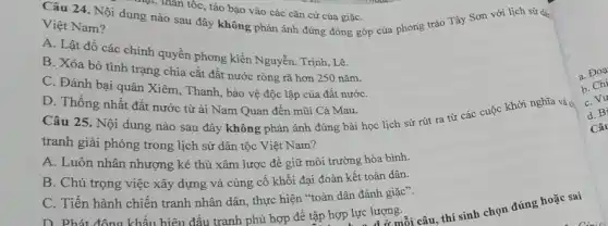 Câu 24. Nội dung nào sau đây không phản ánh đúng đóng góp của phong trào Tây Sơn với lịch sử dà
mặt, thân tốc, táo bạo vào các cǎn cứ của giặC.
Việt Nam?
A. Lật đồ các chính quyền phong kiến Nguyễn, Trịnh, Lê.
B. Xóa bỏ tình trạng chia cắt đất nước ròng rã hơn 250 nǎm.
C. Đánh bại quân Xiêm, Thanh, bảo vệ độc lập của đất nướC.
D. Thống nhất đất nước từ ải Nam Quan đến mũi Cả Mau.
Câu 25. Nội dung nào sau đây không phản ánh đúng bài học lịch sử rút ra từ các cuộc khởi nghĩa và c
tranh giải phóng trong lịch sử dân tộc Việt Nam?
A. Luôn nhân nhượng kẻ thù xâm lược để giữ môi trường hòa bình.
B. Chú trọng việc xây dựng và cùng cố khối đại đoàn kết toàn dân.
C. Tiến hành chiến tranh nhân dân, thực hiện "toàn dân đánh giặc".
D. Phát đông khẩu hiệu đấu tranh phù hợp để tập hợp lực lượng.