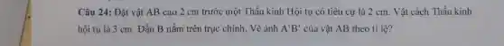 Câu 24: Đặt vật AB cao 2 cm trước một Thấu kính Hội tụ có tiêu cự là 2 cm . Vật cách Thấu kính
hội tụ là 3 cm. Đầu B nằm trên trục chính. Vẽ ảnh A'B' của vật AB theo tỉ lệ?