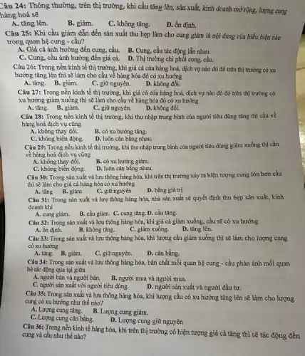 Câu 24: Thông thường , trên thị trường, khi cầu tǎng lên, sản xuất, kinh doanh mở rộng, lượng cung
hàng hoá sẽ
A. tǎng lên.
B. giảm.
C. không tǎng.
D. ổn định.
Câu 25: Khi cầu giảm dẫn đến sản xuất thu hẹp làm cho cung giảm là nội dung của biểu hiện nào
trong quan hệ cung - cầu?
A. Giá cả ảnh hưởng đến cung, cầu . B. Cung, cầu tác động lẫn nhau.
C. Cung, câu ảnh hưởng đến giá cả.D. Thị trường chi phối cung, cầu.
Câu 26: Trong nền kinh tế thị trường , khi giá cả của hàng hoá, dịch vụ nào đó đó trên thị trường có xu
hướng tǎng lên thì sẽ làm cho cầu về hàng hóa đó có xu hướng
A. tǎng. B. giảm.
C. giữ nguyên.
D. không đổi.
Câu 27: Trong nền kinh tế thị trường , khi giá cả của hàng hoá, dịch vụ nào đó đó trên thị trường có
xu hướng giảm xuống thì sẽ làm cho cầu về hàng hóa đó có xu hướng
A. tǎng. B. giảm.
C. giữ nguyên.
D. không đồi.
Câu 28: Trong nền kinh tế thị trường , khi thu nhập trung bình của người tiêu dùng tǎng thì cầu về
hàng hoá dịch vụ cũng
A. không thay đổi.
C. không biến động.
B. có xu hướng tǎng.
D. luôn cân bằng nhau.
Câu 29: Trong nền kinh tế thị trường., khi thu nhập trung bình của người tiêu dùng giảm xuống thì cầu
về hàng hoá dịch vụ cũng
A. không thay đổi.
B. có xu hướng giảm.
C. không biến động.
D. luôn cân bằng nhau.
Câu 30: Trong sản xuất và lưu thông hàng hóa, khi trên thị trường xảy ra hiện tượng cung lớn hơn cầu
thì sẽ làm cho giá cả hàng hóa có xu hướng
A. tǎng B. giảm
C. giữ nguyên
D. bằng giá trị
Câu 31: Trong sản xuất và lưu thông hàng hóa, nhà sản xuất sẽ quyết định thu hẹp sản xuất,kinh
doanh khi
A. cung giảm. B . cầu giảm. C. cung tǎng. D. cầu tǎng.
Câu 32: Trong sản xuất và lưu thông hàng hóa, khi giá cả giảm xuống, cầu sẽ có xu hướng
A. ổn định.
B. không tǎng.
C. giảm xuống.
D. tǎng lên.
Câu 33: Trong sản xuất và lưu thông hàng hóa, khi lượng cầu giảm xuống thì sẽ làm cho lượng cung
có xu hướng
A. tǎng. B. giảm.
C. giữ nguyên.
D. cân bằng.
Câu 34: Trong sản xuất và lưu thông hàng hóa, bản chất mối quan hệ cung - cầu phản ánh mối quan
hệ tác động qua lại giữa
A. người bán và người bán. B. người mua và người mua.
C. người sản xuất với người tiêu dùng.
D. người sản xuất và người đầu tư.
Câu 35: Trong sản xuất và lưu thông hàng hóa, khi lượng cầu có xu hướng tǎng lên sẽ làm cho lượng
cung có xu hướng như thế nào?
A. Lượng cung tǎng B. Lượng cung giảm.
C. Lượng cung cân bằng.
D. Lượng cung giữ nguyên
Câu 36: Trong nền kinh tế hàng hóa., khi trên thị trường có hiện tượng giá cả tǎng thì sẽ tác động đến
cung và cầu như thế nào?