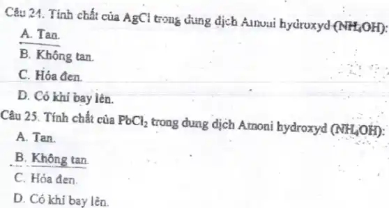 Câu 24. Tính chất của AgCl trong dung dịch Amoui hydroxyd
(NH_(4)OH)
A. Tan.
B. Không tan
C. Hóa đen.
D. Có khí bay lên.
Câu 25. Tính chất của PbCl_(2)
trong dung dịch Amoni hydroxyd (NH_(4)OH)
A. Tan.
B. Không tan.
C. Hóa đen.
D. Có khí bay lên.