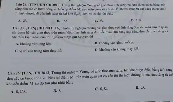 Câu 24: [TTN][ĐH CĐ 2010]Trong thí nghiệm Young về giao thoa ánh sáng, hai khe được chiếu bằng ánh
sáng đơn sắc có bước sóng lambda  . Nếu tại điểm M trên màn quan sát có vân tối thứ ba (tính từ vân sáng trung tâm)
thì hiệu đường đi của ánh sáng từ hai khe S_(1),S_(2) đến M có độ lớn bằng
A. 2a
B. 1,5lambda 
C. 3lambda 
D. 2,5lambda 
Câu 25: [TTN][ĐH 2011] Thực hiện thí nghiệm Young về giao thoa với ánh sáng đơn sắc màu lam ta quan
sát được hệ vân giao thoa trên màn . Nếu thay ánh sáng đơn sắc màu lam bằng ánh sáng đơn sắc màu vàng và
các điều kiện khác của thí nghiệm được giữ nguyên thì
A. khoảng vân tǎng lên.
B. khoảng vân giảm xuống.
C. vị trí vân trung tâm thay đổi.
D. khoảng vân không thay đổi.
Câu 26: [TTN][CĐ 2012] Trong thí nghiệm Young về giao thoa ánh sáng, hai khe được chiếu bằng ánh sáng
đơn sắc có bước sóng lambda 
. Nếu tại điểm M trên màn quan sát có vân tối thì hiệu đường đi của ánh sáng từ hai
khe đến điểm M có độ lớn nhỏ nhất bằng
A. 0,25lambda 
B. lambda .
C. 0,5lambda 
D. 2lambda .