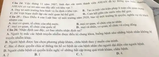 Câu 24: Việc tháng 11 nǎm 2007, lãnh đạo các nước thành viên ASEAN đã ký thông qua Hiến chương
ASEAN có vai trò nào sau đây đối với khu vực?
A. Duy trì môi trường hòa bình và ổn định ở khu vựC.
B.. Tạo ra một vǎn kiện pháp lí toàn cầu quan trọng.
C. Để Việt Nam thiết lập các mối quan hệ thế giới.
D.. Cam kết giữa các nước trên thế giới.
Câu 25 : Theo Điều 4 của Luật bảo vệ môi trường nǎm 2020, bảo vệ môi trường là quyền, nghĩa vụ và trách
nhiệm của
A. mọi cơ quan , tổ chức của nhà nướC.
B. mọi cơ quan tổ chức của tư nhân
C. mọi cơ quan , tổ chức của quốc tê
D.. mọi cá nhân , cơ quan, tổ chức và cộng đồng
Câu 26: Nhận định sau đây, có bao nhiêu nhận định sai?
A. Người bị mắc các bệnh truyền nhiễm được điều trị chung khoa, buồng bệnh như những bệnh nhân không bị
truyền nhiễm kháC.
B. Người bệnh được lựa chọn phương pháp khám, chữa bệnh theo ý muốn của mình.
C. Bác sĩ được quyền chia sẻ thông tin hồ sơ bệnh án của bệnh nhân cho người đại diện của người bệnh.
D. Người chữa bệnh có quyền kiến nghị về những bất cập trong quá trình khám . chữa bệnh.
A. 2
B. 1
C. 3.
D. 4.