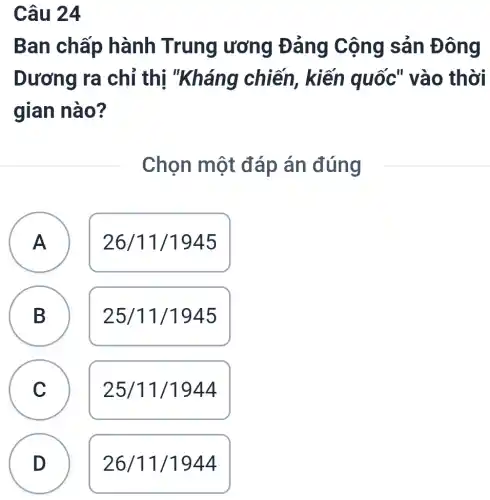 Câu 24
Ban chấp hành Trung ương Đảng Cộng sản Đ lông
Dương ra chỉ thi chiến, kiến quốc" vào thời
gian nào?
Chọn một đáp án đúng
n
A
26/11/1945
B B
25/11/1945
C
c
25/11/1944
n
D
26/11/1944