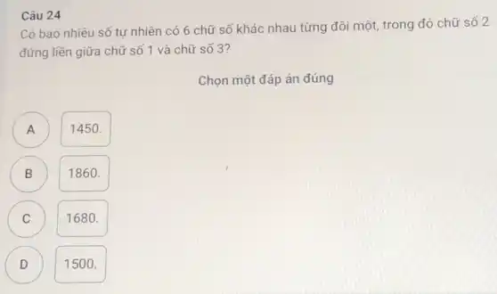 Câu 24
Có bao nhiêu số tự nhiên có 6 chữ số khác nhau từng đôi một, trong đó chữ số 2
đứng liền giữa chữ số 1 và chữ số 3?
Chọn một đáp án đúng
A
1450.
B
1860.
C
1680.
D D
1500.