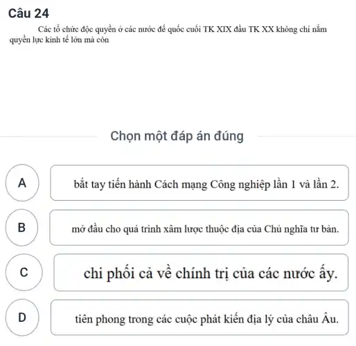 Câu 24
Các tổ chức độc quyền ở các nước đế quốc cuối TK XIX đầu TK XX không chỉ nắm
quyền lực kinh tế lớn mà còn
Chọn một đáp án đúng
A A
bắt tay tiên hành Cách mạng Công nghiệp lần 1 và lần 2.
B B
mở đâu cho quá trình xâm lược thuộc địa của Chủ nghĩa tư bản.
C C
chi phôi cả về chính tri của các nước ây.
D
D
tiên phong trong các cuộc phát kiến địa lý của châu Âu.