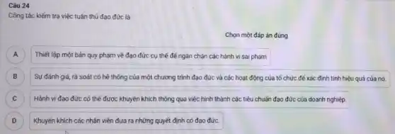 Câu 24
Công tác kiếm tra việc tuân thủ đạo đức là:
Chọn một đáp án đúng
A
Thiết lập một bản quy phạm về đạo đức cụ thể để ngǎn chặn các hành vi sai phạm
B Sự đánh giá, rà soát có hệ thống của một chương trình đạo đức và các hoạt động của tổ chức để xác định tính hiệu quả của nó. B
C Hành vi đạo đức có thể được khuyến khích thông qua việc hình thành các tiêu chuẩn đạo đức của doanh nghiệp. C
D Khuyến khích các nhân viên đưa ra những quyết định có đạo đức. D