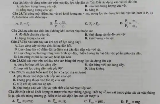 Câu 24.Một vật đang nằm yên trên mặt đất, lực hấp dẫn do Trái Đất tác dụng vào vật có độ lớn
A. lớn hơn trọng lượng của vật.
B. nhỏ hơn trọng lượng của vật.
C. bằng trọng lượng của vật.
D. bằng 0.
Câu 25.Tại cùng một điểm, hai vật có khối lượng m_(1)lt m_(2) trọng lực tác dụng lên hai vật lần lượt là P_(1) và
P_(2) luôn thỏa mãn điều kiện
A. P_(1)=P_(2)
B. (P_(1))/(P_(2))lt (m_(1))/(m_(2))
C. P_(1)gt P_(2)
D. (P_(1))/(P_(2))=(m_(1))/(m_(2))
Câu 26.Lực cản của chất lưu (không khí,nước) phụ thuộc vào
A. độ dịch chuyển của vật.
B. hình dạng và tốc độ của vật.
C. trọng lượng của vật.
D. khôi lượng của vật.
Câu 27.Câu nào sau đây sai khi nói về lực cǎng dây?
A. Lực cǎng dây có bản chất là lực đàn hồi.
B. Lực cǎng dây có điểm đặt là điểm mà đầu dây tiếp xúc với vật.
C. Lực cǎng có phương trùng với chính sợi dây, chiều hướng từ hai đầu vào phần giữa của dây.
D. Lực cǎng có thể là lực kéo hoặc lực nén.
Câu 28.Khi vật treo trên sợi dây nhẹ cân bằng thì trọng lực tác dụng lên vật
A. cùng hướng với lực cǎng dây.
B. cân bằng với lực cǎng dây.
C. hợp với lực cǎng dây một góc 90^circ 
D. bằng không.
Câu 29.Chi ra phát biểu sai? Độ lớn của lực ma sát trượt
A. phụ thuộc vào diện tích tiếp xúc của vật.
B. không phụ thuộc vào tốc độ của vật.
C. tỉ lệ với độ lớn của áp lựC.
D. phụ thuộc vào vật liệu và tính chất của hai mặt tiếp xúC.
Câu 30.Một vật có khối lượng m trượt trên mặt phǎng ngang. Biết hệ số ma sát trượt giữa vật và mặt phẳng
là mu  , gia tốc trọng trường g. Biểu thức xác định lực ma sát trượt là
F_(mat)=mu mg
B. F_(mst)=mu g
c F_(mst)=mu m
D. F_(mst)=mg
