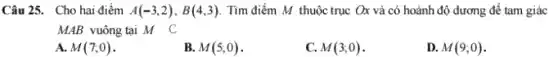 Câu 25. Cho hai điểm A(-3,2),B(4,3) Tìm điểm M thuộc trục Ox và có hoành độ dương để tam giác
MAB vuông tại M C
A. M(7;0)
B. M(5;0)
C. M(3;0)
D. M(9;0)