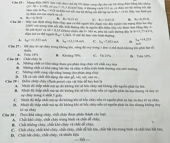 Câu 25: Mạng điện 380V làm việc theo chế độ TN được cung cấp cho các hộ dùng điện bằng dây nhôm
(3times 70+1times 50) có rho _(Al)=31,5Omega .mm^2/km ở khoảng cách 212 m, có điện trở hệ thống nối đất
làm việc là R_(dn)=4Omega 
và điện trở nối của hệ thống nối đất lặp lại là R_(d)=10Omega . Hãy xác định giá
trị điện trở của mạch sự cố.
A. R_(C)=0,76Omega 
B. R_(C)=0,23Omega 
C. R_(C)=0,62Omega 
D. R_(C)=0,59Omega 
Câu 26: Hãy xác định dòng điện chạy qua cơ thể người khi chạm vào dây nguội của mạng điện hai dây
220V với trung tính nối đất, biết đường dây từ nguồn đến điểm tiếp xúc được làm bằng dây A-
50(r0=0,63 và x0=0,33Omega /km chiều dài I=365m phụ tải cuối đường dây là S=11,73kVA,
điện trở cơ thể người R_(ng)=1,2kOmega . Ở chế độ làm việc bình thường:
A. I_(ng)=11,533mA
B. I_(ng)=12,174mA
C. I_(ng)=7,023mA
D.
I_(ng)=14,233
mA
Câu 27: Để duy trì sự cháy trong không khí, nồng độ oxy trong 1 đơn vị thể thích không khí phải đạt tối
thiểu
A. Trên 14% 
B. Khoảng 70% 
C. Từ 21% 
D. Trên 10% 
Câu 28: Chất cháy là
A. Những chất có khả nǎng tham gia phản ứng cháy với chất oxy hóa
B. Những chất có khả nǎng bắt lửa và cháy ở điều kiện bình thường của môi trường.
C. Những chất cung cấp nǎng lượng cho phản ứng cháy
D. Tất cả các chất đốt dạng rắn như gố, vải, sợi , cao su __
B. Nhiệt độ thấp nhất mà tại đó không khí sẽ bốc cháy nếu có nguồn phát tia lửa nhưng và duy trì
sự cháy trong ít nhất 5 giây.
C. Nhiệt độ thấp nhất mà tại đó không khí sẽ bốc cháy nếu có nguồn phát tia lửa và duy trì sự cháy.
D. Nhiệt độ thấp nhất mà tại đó không khí sẽ bốc cháy nếu có nguồn phát tia lửa nhưng không duy
trì sự cháy
Câu 30: Theo khả nǎng cháy, chất cháy được phân thành các loại:
A. Chất khó cháy., chất cháy trung bình và chất dễ cháy;
B. Chất không cháy , chất khó cháy và chất dễ cháy;
C. Chất cháy, chất khó cháy, chất cháy, chất dễ bắt lửa, chất bắt lửa trung bình và chất khó bắt lửa;
D.Chất bắt cháy, chất cháy, và nhiên liệu