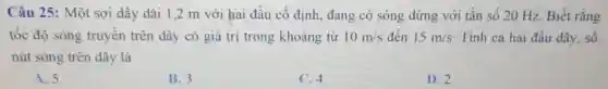 Câu 25: Một sợi dây dài 1 ,2 m với hai đầu cố định , đang có sóng dừng với tần số 20 Hz. Biết rằng
tốc độ sóng truyên trên dây có giá trị trong khoảng từ 10m/s đến 15m/s . Tính cả hai đầu dây, số
nút sóng trên dây là
A. 5.
B. 3.
C. 4.
D. 2.