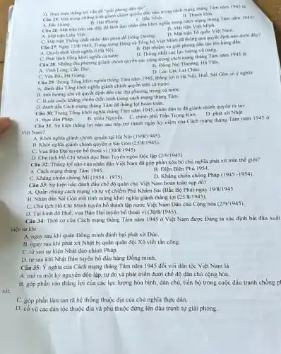 Câu 25: Một trong những tinh giành chính quyền đầu tiên trong cách mạng tháng Tám nǎm 1945 là
D. Thực hiện thắng lợi vẫn đề "giải phóng dân
toc''
D. Thanh Hóa.
A. Bắc Giang.
B. Hai Phong.
C. Bắc Ninh.
Câu 26: Mạt trận nào sau đây đã lành dao nhân dân khởi nghĩa trong cách mạng tháng Tám nǎm 1945?
B. Mạt trận Việt Minh.
D. Mạt trận Tổ quốc Việt Nam.
A. Mạt trận Liên Việt.
C. Mạt trận Thồng nhất nhân dân phàn đề Dông Dương.
Câu 27: Ngày 13/8/1945.
Trung trong Dàng và Tổng bộ Việt Minh đã thông qua quyết định nào dưới đây?
A. Quyết định khời nghĩa ở Hà Nội.
B. Đặt nhiệm vụ giai phóng dân tộc lên hàng đầu.
D. Thống nhất các lực lương vũ trang.
C. Phát lệnh Tồng khởi nghĩa cả nướC.
Câu 28: Những địa phương giành chính quyền sau cùng trong cách mạng tháng Tám nǎm 1945 là
B. Đồng Nai Thượng Hà Tiên.
A. Vình Long, Cần Tho.
D. Lào Cai, Lai Châu.
C. Yên Bải, Hà Giang.
Câu 29: Trong Tổng khởi nghĩa tháng Tám nǎm 1945, thắng lợi ở Hà Nội, Huế Sài Gòn có ý nghĩa
A. đánh dấu Tổng khởi nghĩa giành chính quyền trên cả nướC.
B. ảnh hưởng lớn và quyết định đến các địa phương trong cả nướC.
C. là các cuộc kháng chiến điển hình trong cách mạng tháng Tám.
D. đánh dấu Cách mạng tháng Tám đã thẳng lợi hoàn toàn.
Câu 30: Trong Tổng khởi nghĩa tháng Tám nǎm 1945, nhân dân ta đã giành chính quyền từ tay
B. triều Nguyễn. C. chính phủ Trần Trọng Kim. D phát xít Nhật.
A. thực dân Pháp.
Câu 31: Sự kiện thắng lợi nào sau này trở thành ngày kỳ niệm của Cách mạng tháng Tám nǎm 1945 ở
Việt Nam?
A. Khởi nghĩa giành chính quyền tại Hà Nội (19/8/1945)
B. Khởi nghĩa giành chính quyền ở Sài Gòn (25/8/1945)
C. Vua Bảo Đại tuyên bố thoái vị (30/8/1945)
D. Chủ tịch Hồ Chí Minh đọc Bản Tuyên ngôn Độc lập (2/9/1945)
Câu 32: Thắng lợi nào của nhân dân Việt Nam đã góp phần xóa bỏ chủ nghĩa phát xít trên thế giới?
A. Cách mạng tháng Tám 1945.
B. Điện Biên Phủ 1954.
C. Kháng chiến chống Mĩ (1954 - 1975).
D. Kháng chiến chống Pháp (1945 -1954).
Câu 33: Sự kiện nào đánh dấu chế độ quân chủ Việt Nam hoàn toàn sụp đổ?
A. Quần chúng cách mạng và tự vệ chiếm Phủ Khâm Sai (Bắc Bộ Phủ) ngày 19/8/1945.
B. Nhân dân Sài Gòn mít tinh mừng khởi nghĩa giành thắng lợi (25/8/1945).
C. Chủ tịch Hồ Chí Minh tuyên bố thành lập nước Việt Nam Dân chủ Cộng hòa (2/9/1945).
D. Tại kinh đô Huế vua Bảo Đại tuyên bố thoái vị (30/8/1945)
Câu 34: Thời cơ của Cách mạng tháng Tám nǎm 1945 ở Việt Nam được Đảng ta xác định bắt đầu xuất
hiện từ khi
A. ngay sau khi quân Đồng minh đánh bại phát xít ĐứrC.
B. ngay sau khi phát xít Nhật bị quân quân đội Xô viết tấn công.
C. từ sau sự kiện Nhật đảo chính Pháp.
D. từ sau khi Nhật Bản tuyên bố đầu hàng Đồng minh.
Câu 35: Ý nghĩa của Cách mạng tháng Tám nǎm 1945 đối với dân tộc Việt Nam là
A. mở ra một kỳ nguyên độc lập, tự do và phát triển dưới chế độ dân chủ cộng hòa.
B. góp phần vào thắng lợi của các lực lượng hòa bình, dân chủ, tiến bộ trong cuộc đấu tranh chống p
xít.
C. góp phần làm tan rã hệ thống thuộc địa của chủ nghĩa thực dân.
D. cổ vũ các dân tộc thuộc địa và phụ thuộc đứng lên đấu tranh tự giải phóng.
