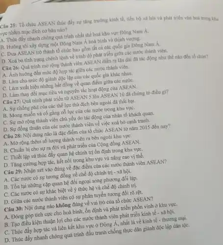 Câu 25: Tổ chức ASEAN thúc đẩy sự tǎng trưởng kinh tế, tiến bộ xã hội và phát triển vǎn hoá trong khu
vực nhǎm mục đích cơ bản nào?
A. Thúc đẩy nhanh chóng quá trình nhất thể hoá khu vực Đông Nam Á.
B. Hướng tới xây dựng một Đông Nam Á hoà bình và thịnh vượng.
IC. Đưa ASEAN trở thành tổ chức bao gồm tất cả các quốc gia Đông Nam Á.
D. Xoá bỏ tình trạng chênh lệnh về trình độ phát triển giữa các nước thành viên.
Câu 26: Quá trình mở rộng thành viên ASEAN diễn ra lâu dài đã tác động như thế nào đến tổ chức?
A. Ảnh hưởng đến mức độ hợp tác giữa các nước thành viên.
B. Làm cho mức độ giành độc lập của các quốc gia khác nhau.
C. Làm xuất hiện những bất đồng về quan điểm giữa các nướC.
D. Làm thay đổi mục tiêu và nguyên tắc hoạt động của ASEAN.
Câu 27: Quá trình phát triển từ ASEAN 5 lên ASEAN 10 đã chứng tỏ điều gì?
A. Sự chống phá của các thể lực thù địch bên ngoài đã thất bại.
B. Mong muốn và cố gắng nỗ lực của các nước trong khu vựC.
C. Sự mở rộng thành viên chủ yêu do tác động của nhân tố khách quan.
D. Sự đồng thuận của các nước thành viên về việc xoá bỏ cạnh tranh.
Câu 28: Nội dung nào là đặc điểm của tổ chức ASEAN từ nǎm 2015 đến nay?
A. Mở rộng thêm số lượng thành viên ra bên ngoài khu vựC.
B. Chuẩn bị cho sự ra đời và phát triển của Cộng đồng ASEAN.
C. Thiết lập và thúc đẩy quan hệ chính trị ổn định trong khu vựC.
D. Tǎng cường hợp tác, kết nối trong khu vực và nâng cao vị thế.
Câu 29: Nhận xét vào đúng về đặc điểm của các nước thành viên ASEAN?
A. Các nước có sự tương đông về chế độ chính trị - xã hội.
B. Tồn tại những cặp quan hệ đối ngoại song phương đối lập.
C. Các nước có sự khác biệt về ý thức hệ và chế độ chính trị.
D. Giữa các nước thành viên có sự phân tuyên tương đôi rõ rệt.
Câu 30: Nội dung nào không đúng về vai trò của tô chức ASEAN?
A. Đóng góp tích cực cho hoà bình, ổn định và phát triển phồn vinh ở khu vựC.
B. Tạo điều kiện thuận lợi cho các nước thành viên phát triển kinh tế - xã hội.
C. Thúc đẩy hợp tác và liên kết khu vực ở Đông Á, nhất là về kinh tế - thương mại.
D. Thúc đây nhanh chóng quá trình đấu tranh chống thực dân giành độc lập dân tộC.