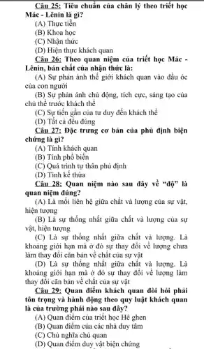 Câu 25: Tiêu chuẩn của chân lý theo triết học
Mác - Lênin là gì?
(A) Thực tiễn
(B) Khoa học
(C) Nhận thức
(D) Hiện thực khách quan
Câu 26: Theo quan niệm của triết học Mác -
Lênin, bản chất của nhận thức là:
(A) Sự phản ánh thế giới khách quan vào đầu óc
của con người
(B) Sự phản ánh chủ động, tích cực , sáng tạo của
chủ thể trước khách thể
(C) Sự tiến gần của tư duy đến khách thể
(D) Tất cả đều đúng
Câu 27: Đặc trưng cơ bản của phủ định biện
chứng là gì?
(A) Tính khách quan
(B) Tính phố biến
(C) Quá trình tự thân phủ định
(D) Tính kế thừa
Câu 28: Quan niệm nào sau đây về "độ" là
quan niệm đúng?
(A) Là mỗi liên hệ giữa chất và lượng của sự vật,
hiện tượng
(B) Là sự thống nhất giữa chất và lượng của sự
vật, hiện tượng
(C) Là sự thống nhất giữa chất và lượng. Là
khoảng giới hạn mà ở đó sự thay đổi về lượng chưa
làm thay đổi cǎn bản về chất của sự vật
(D) Là sự thống nhất giữa chất và lượng. Là
khoảng giới hạn mà ở đó sự thay đổi về lượng làm
thay đôi cǎn bản về chất của sự vật
Câu 29: Quan điểm khách quan đòi hỏi phải
tôn trọng và hành động theo quy luật khách quan
là của trường phái nào sau đây?
(A) Quan điểm của triết học Hê ghen
(B) Quan điểm của các nhà duy tâm
(C) Chủ nghĩa chủ quan
(D) Quan điểm duy vật biện chứng