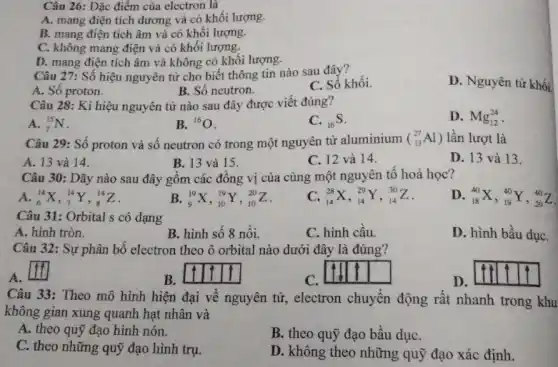 Câu 26: Đặc điểm của electron là
A. mang điện tích dương và có khối lượng.
B. mang điện tích âm và có khối lượng.
C. không mang điện và có khối lượng.
D. mang điện tích âm và không có khối lượng.
Câu 27: Số hiệu nguyên tử cho biết thông tin nào sau đây?
A. Số proton.
B. Số neutron.
C. Số khối.
D. Nguyên tử khối
Câu 28: Kí hiệu nguyên tử nào sau đây được viết đúng?
A. (}_{7)^15N
B. {}^16O
C. (}_{16)S
D. Mg_(12)^24
Câu 29: Số proton và số neutron có trong một nguyên tử aluminium (_(13)^27Al) lần lượt là
A. 13 và 14.
B. 13 và 15.
C. 12 và 14.
D. 13 và 13.
Câu 30: Dãy nào sau đây gồm các đồng vị của cùng một nguyên tố hoá học?
A. (}_{6)^14X,_(7)^14Y,_(8)^14Z
B. (}_{9)^19X,_(10)^19Y,_(10)^20Z
(}_{14)^28X,_(14)^29Y,_(14)^30Z
D (}_{18)^40X,_(19)^40Y,_(20)^40Z
Câu 31: Orbital s có dạng
A. hình tròn.
B. hình số 8 nổi.
C. hình câu.
D. hình bầu dụC.
Câu 32: Sự phân bố electron theo ô orbital nào dưới đây là đúng?
A.
square 
B.
C.
D.
Câu 33: Theo mô hình hiện đại về nguyên tử, electron chuyển động rất nhanh trong khu
không gian xung quanh hạt nhân và
A. theo quỹ đạo hình nón.
B. theo quỹ đạo bầu dụC.
C. theo những quỹ đạo hình trụ.
D. không theo những quỹ đạo xác định.