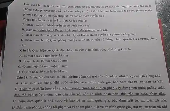 Câu 26: Cho thông tin sau: "Cơ quan quân sự địa phương là cơ quan thường trực công tác quốc
phòng ở địa phương cùng cấp, có chức nǎng (ldots ldots ) và tổ chức thực hiện công tác quốc phòng ở địa
phương theo quy định của pháp luật và cấp có thẩm quyền giao".
Thông tin cần điền vào chỗ (....) trong câu trên là:
A. tham mưu cho chính quyền địa phương cùng cấp
B. tham muru cho cấp uỷ Đảng, chính quyền địn phương cùng cấp
C. tham mưu cho Tổng cục Chính trị cấp uỷ Đảng, chính quyền địa phương cùng cấp
D. tham mưu cho Bộ Quốc phòng, Tổng cục Chính trị, cấp uỷ Đảng, chính quyền địa phương cùng
cấp
Câu 27: Quân hiệu của Quân đội nhân dân Việt Nam hình tròn, có đường kính là
A. 36 mm hoǎc 33 mm hoặc 28 mm
B. 38 mm hoặc 35 mm hoặc 30 mm.
C. 40 mm hoặc 37 mm hoặc 32 mm.
D. 42 mm hoặc 39 mm hoặc 34 mm.
Câu 28: Trong các câu sau, câu nào không đúng khi nói về chức nǎng, nhiệm vụ của Bộ Công an?
A. Tham mưu với Đảng, Nhà nước về bảo vệ an ninh quốc gia, bảo đảm trật tự, an toàn xã hội.
B. Tham mưu chiến lược về các chủ trương chính sách, biện pháp xây dựng nền quốc phòng toàn
dân, thế trận quốc phòng toàn dân gắn với nền an ninh nhân dân, thế trận an ninh nhân dân.
C. Thực hiện quản lí nhà nước về bảo vệ an ninh quốc gia, bảo đảm trật tự, an toàn xã hội.
D. Đấu tranh phòng,chống tội phạm và vi phạm pháp luật về an ninh quốc gia trật tự, an toàn xã hội.