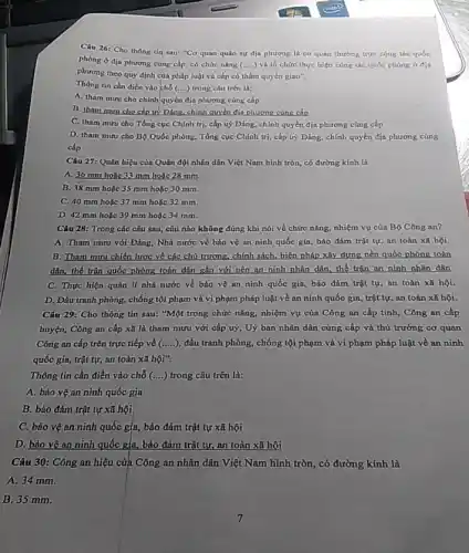 Câu 26: Cho thông tin sau: "Co quan quân sự địa phương là cơ quan thường trực công tác quốc
phòng ở địa phương cùng cấp, có chức nǎng (ldots ldots ) và tổ chức thực hiện công tác quốc phòng 6 địa
phương theo quy định của pháp luật và cấp có thẩm quyền giao".
Thông tin cần điền vào chỗ (....) trong câu trên là:
A. tham muru cho chính quyền địa phương cùng cấp
B. tham muru cho cấp uỷ Đảng chính quyền địa phương cùng cấn
C. tham mưu cho Tổng cục Chính trị,cấp uỳ Đảng, chính quyền địa phương cùng cấp
D. tham muru cho Bộ Quốc phòng, Tổng cục Chính trị, cấp uỷ Đảng, chính quyền địa phương cùng
cấp
Câu 27: Quân hiệu của Quân đội nhân dân Việt Nam hình tròn, có đường kính là
A. 36 mm holic 33 mm hoặc 28 mm.
B. 38 mm hoặc 35 mm hoặc 30 mm.
C. 40 mm hoǎc 37 mm hoặc 32 mm.
D. 42 mm hoặc 39 mm hoặc 34 mm.
Câu 28: Trong các câu sau, câu nào không đúng khi nói về chức nǎng, nhiệm vụ của Bộ Công an?
A. Tham mưu với Đảng, Nhà nước về bảo vệ an ninh quốc gia, bảo đảm trật tự, an toàn xã hội.
B. Tham mưu chiến lược về các chủ trương, chính sách, biện pháp xây dựng nền quốc phòng toàn
dân, thế trận quốc phòng toàn dân gắn với nền an ninh nhân dân, thế trận an ninh nhân dân
C. Thực hiện quản lí nhà nước về bảo vệ an ninh quốc gia, bảo đảm trật tự, an toàn xã hội.
D. Đấu tranh phòng,chống tội phạm và vi phạm pháp luật về an ninh quốc gia, trật tự, an toàn xã hội.
Câu 29: Cho thông tin sau: "Một trong chức nǎng, nhiệm vụ của Công an cấp tinh, Công an cấp
huyện, Công an cấp xũ là tham mưu với cấp uỷ, Uỳ ban nhân dân cùng cấp và thủ trưởng cơ quan
Công an cấp trên trực tiếp về (ldots ldots ) đấu tranh phòng, chống tội phạm và vi phạm pháp luật về an ninh
quốc gia, trật tự,an toàn xã hội".
Thông tin cần điền vào chỗ (ldots ) trong câu trên là:
A. bảo vệ an ninh quốc gia
B. bảo đảm trật tự xã hội
C. bảo vệ an ninh quốc gịa, bảo đảm trật tự xã hội
D. bio vệan ninh quốc gia, bảo đảm trật tự, an toàn xã hội
Câu 30: Công an hiệu của Công an nhân dân Việt Nam hình tròn, có đường kính là
A. 34 mm.
B. 35 mm.