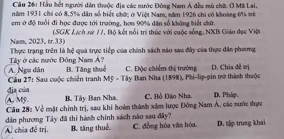 Câu 26: Hầu hết người dân thuộc địa các nước Đông Nam Á đều mù chữ . Ở Mã Lai,
nǎm 1931 chi có 8,5%  dân số biết chữ:ở Việt Nam, nǎm 1926 chỉ có khoảng 6%  trẻ
em ở độ tuổi đi học được tới trường, hơn 90%  dân số không biết chữ.
(SGK Lịch sử 11, Bộ kết nối tri thúc với cuộc sống, NXB Giáo dục Việt
Nam, 2023, tr.33)
Thực trạng trên là hệ quả trực tiếp của chính sách nào sau đây của thực dân phương
Tây ở các nước Đông Nam Á?
( A. Ngu dân
B. Tǎng thuế
C. Độc chiếm thị trường
D. Chia để trị
Câu 27: Sau cuộc chiến tranh Mỹ - Tây Ban Nha (1898), Phi-lip-pin trở thành thuộc
địa của
(A. Mỹ.
B. Tây Ban Nha.
C. Bồ Đào Nha.
D. Pháp.
Câu 28: Về mặt chính trị, sau khi hoàn thành xâm lược Đông Nam Á, các nước thực
dân phương Tây đã thi hành chính sách nào sau đây?
D. tập trung khai
A. chia đê trị.
B. tǎng thuê.
C. đồng hóa vǎn hóa.