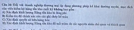 Câu 26: Đối với doanh nghiệp thương mại áp dụng phương pháp kê khai thường xuyên muc dich
của viêc kiểm kê hàng tồn kho cuối kỳ không bao gồm :
A) Xác định khối lượng Hàng tồn kho bi lǎng phí.
B) Kiếm tra độ chính xác của các ghi chép kế toán
C) Xác định quyền sở hữu hàng hóa
D) Xácđịnh khối lượng Hàng tồn kho đã mất trộm do các nguyên nhân chủ quan và khách quan