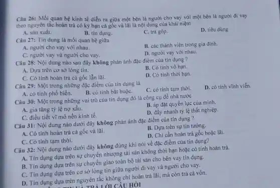 Câu 26: Mối quan hệ kinh tế diễn ra giữa một bên là người cho vay với một bên là người đi vay
theo nguyên tắc hoàn trả có kỳ hạn cả gốc và lãi là nội dung của khái niệm
A. sàn xuất.
B. tín dụng.
C. trả góp.
D. tiêu dùng
Câu 27: Tín dụng là mối quan hệ giữa
B. các thành viên trong gia đình.
A. người cho vay với nhau.
D. người vay với nhau.
C. người vay và người cho vay.
Câu 28: Nội dung nào sau đây không phản ánh đặc điểm của tín dụng ?
A. Dựa trên cơ sở lòng tin.
B. Có tính vô hạn.
C. Có tính hoàn trả cả gốc lẫn lãi.
D. Có tính thời hạn.
Câu 29: Một trong những đặc điểm của tín dụng là
C. có tính tạm thời.
D. có tính vĩnh viễn.
A. có tính phố biến.
B. có tính bắt buộC.
Câu 30: Một trong những vai trò của tín dụng đó là công cụ để nhà nước
A. gia tǎng tỷ lệ nợ xâu.
B. áp đặt quyền lực của mình.
C. điều tiết vĩ mô nền kinh tế.
D. đầy nhanh tỷ lệ thất nghiệp.
Câu 31: Nội dung nào dưới đây không phản ánh đặc điểm của tín dụng ?
A. Có tính hoàn trả cả gốc và lãi.
B. Dựa trên sự tin tưởng.
D. Chi cần hoàn trả gốc hoặc lãi.
C. Có tính tạm thời.
Câu 32: Nội dung nào dưới đây không đúng khi nói về đặc điểm của tín dụng?
A. Tín dụng dựra trên sự chuyến nhượng tài sản không thời hạn hoặc có tính hoàn trả.
B. Tín dụng dựa trên sự chuyển giao toàn bộ tài sản cho bên vay tín dụng.
C. Tín dụng dựa trên cơ sở lòng tin giữa người đi vay và người cho vay.
D. Tín dụng dựa trên nguyên tắc không chi hoàn trá lãi mà còn trả cả vốn.
ÔI CÂU HỎI