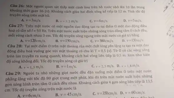 Câu 26: Một người quan sát thấy một cánh hoa trên hồ nước nhô lên 10 lần trong
khoảng thời gian 36(s) Khoảng cách giữa hai đỉnh sóng kế tiếp là 12 m. Tính tốc độ
truyền sóng trên mặt hồ.
A. v=3m/s
B. v=3,2m/s
C. v=4m/s
D. v=5m/s
Câu 27: Trên mặt nước có một nguồn dao động tạo ra tại điểm O một dao động điều
hoà có tần số f=50Hz. Trên mặt nước xuất hiện những sóng tròn đồng tâm O cách đều,
mỗi vòng cách nhau 3 cm. Tốc độ truyền sóng ngang trên mặt nước có giá trị bằng
A. v=120cm/s
B v=150cm/s
c v=360cm/s
D. v=150m/s
Câu 28: Tại một điểm O trên mặt thoáng của một chất lỏng yên lặng ta tạo ra một dao
động điều hoà vuông góc với mặt thoáng có chu kì T=0,5(s) . Từ 0 có các vòng sóng
tròn lan truyền ra xung quanh, khoảng cách hai vòng liên tiếp là 0,5 m. Xem như biên
độ sóng không đổi . Tốc độ truyền sóng có giá trị
A. v=1,5m/s
B. v=1m/s
C. v=2,5m/s
. D. v=1,8m/s
Câu 29: Người ta nhỏ những giọt nước đều đặn xuống một điểm O trên mặt nước
phẳng lặng với tốc độ 80 giọt trong một phút, khi đó trên mặt nước xuất hiện những
gợn sóng hình tròn tâm 0 cách đều nhau. Khoảng cách giữa 4 gợn sóng liên tiếp là 13,5
cm. Tốc độ truyền sóng trên mặt nước là
A v=6cm/s
B. v=45cm/s
C. v=350cm/s
. D. v=60cm/s
bod