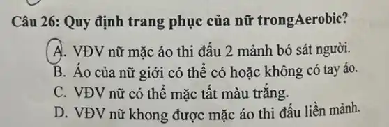 Câu 26: Quy định trang phục của nữ trongAerobic?
A. VĐV nữ mặc áo thi đâu 2 mảnh bó sát người.
B. Áo của nữ giới có thể có hoặc không có tay áo.
C. VĐV nữ có thể mặc tất màu trǎng.
D. VĐV nữ khong được mặc áo thi đấu liền mảnh.