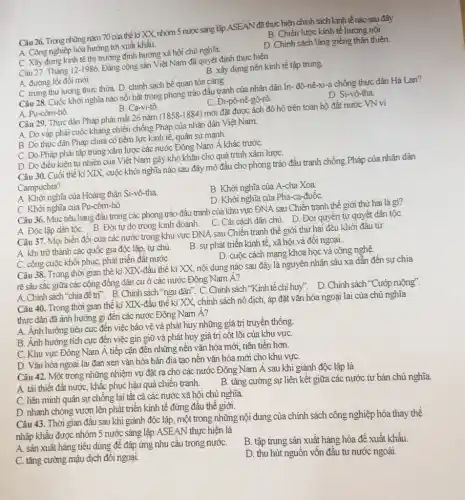 Câu 26. Trong những nǎm 70 cửa thế ki XX, nhóm 5 nước sáng lập ASEAN đã thực hiện chính sách kinh tế nào sau đây
B. Chiến lược kinh tệ hướng nội.
A. Công nghiệp hóa hướng tới xuất khẩu.
C. Xây dựng kinh tế thị trường định hướng xã hội chủ
D. Chính sách láng giềng thân thiện.
Câu 27. Tháng 12-1986, Đảng cộng sản Việt Nam đã quyết định thực hiện
B. xây dựng nền kinh tế tập trung
A. đường lối đồi mới.
Câu 28. Cuộc khởi nghĩa nào nổi bật trong phong trào đầu tranh của nhân dân In-đô-nê-xi-a chồng thực dân Hà Lan?
C. trumg thu lưong thực thừa. D. chính sách bế quan tỏa càng.
C. Đi-pô-nê-gô-rô
D. Si-yô-tha
A. Pu-côm-bô.
B. Ca-vi-tô
Câu 29. Thực dân Pháp phải mất 26 nǎm
(1858-1884)
mới đặt được ách đô hộ trên toàn bộ đất nước VN vi
A. Do vấp phải cuộc kháng chiến chống Pháp của nhân dân Việt Nam.
B. Do thực dân Pháp chưa có tiềm lực kinh tế, quân sự mạnh.
C. Do Pháp phải tập trung xâm lược các nước Đông Nam Á khác trướC.
D. Do điều kiện tự nhiên của Việt Nam gây khó khǎn cho quá trình xâm lượC.
Câu 30. Cuối thế ki XIX, cuộc khởi nghĩa nào sau đây mở đầu cho phong trào đấu tranh chồng Pháp của nhân dân
Campuchia?
A. Khởi nghĩa của Hoàng thân Si-vô-tha
B. Khời nghĩa của A-cha Xoa
D. Khời nghĩa cùa Pha -ca-đuốC.
C. Khởi nghĩa của Pu-côm-bô.
Câu 36. Mục tiêu hàng đầu trong các phong trào đầu tranh của khu vực ĐNA sau Chiến tranh thế giới thứ hai là gì?
C. Cài cách dân chủ D. Đòi quyền tự quyết dân tộC.
A. Độc lập dân tộc B. Đòi tự do trong kinh doanh.
Câu 37. Mọi biến đồi của các nước trong khu vực ĐNA sau Chiến tranh thê giới thứ hai đều khởi đâu từ
A. khi trở thành các quốc gia độc lập, tự chủ
B. sự phát triển kinh tế, xã hội và đối ngoại.
D. cuộc cách mạng khoa học và công nghệ.
C. công cuộc khôi phục, phát triển đất nướC.
Câu 38. Trong thời gian thế ki XIX -đầu thế kỉ XX,nội dung nào sau đây là nguyên nhân sâu xa dẫn đến sự chia
rẽ sâu sắc giữa các cộng đồng dân cư ở các nước Đông Nam Á?
A. Chính sách "chia để trị". B. Chính sách "ngu dân". C. Chính sách "Kinh tế chi huy". D. Chính sách "Cướp ruộng".
Câu 40. Trong thời gian thế ki XIX -đầu thế kỉ XX,chính sách nô dịch,áp đặt vǎn hóa ngoại lai của chủ nghĩa
thực dân đã ành hưởng gì đến các nước Đông Nam Á?
A. Ánh hưởng tiêu cực đến việc bảo vệ và phát huy những giá trị truyền thống.
B. Ảnh hưởng tích cực đến việc gìn giữ và phát huy giá trị cốt lõi của khu vựC.
C. Khu vực Đông Nam Á tiếp cận đến những nền vǎn hóa mới, tiên tiến hơn.
D. Vǎn hóa ngoại lai đan xen vǎn hóa bản địa tạo nên vǎn hóa mới cho khu vựC.
Câu 42. Một trong những nhiệm vụ đặt ra cho các nước Đông Nam Á sau khi giành độc lập là
A. tái thiết đất nướC., khắc phục hậu quả chiến tranh.
B. tǎng cường sự liên kết giữa các nước tư bản chủ nghĩa.
C. liên minh quân sự chống lại tất cả các nước xã hội chủ nghĩa.
D. nhanh chóng vươn lên phát triển kinh tế đứng đầu thể giới.
Câu 43. Thời gian đầu sau khi giành độc lập, một trong những nội dung của chính sách công nghiệp hóa thay thê
nhập khẩu được nhóm 5 nước sáng lập ASEAN thực hiện là
A. sản xuất hàng tiêu dùng để đáp ứng nhu câu trong nướC.
B. tập trung sản xuất hàng hóa để xuất khẩu.
C. tǎng cường mậu dịch đôi ngoại.
D. thu hút nguồn vôn đâu tư nước ngoài.