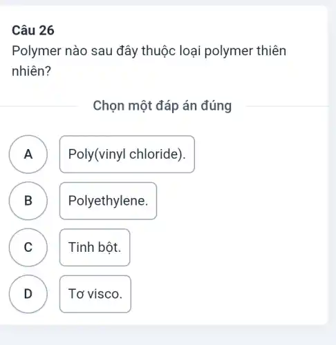 Câu 26
Polymer nào sau đây thuộc loại polymer thiên
nhiên?
Chọn một đáp án đúng
A Poly(vinyl chloride). A
B Polyethylene.
C Tinh bột. C
D Tơ visco.
D