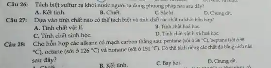 Câu 26:Tách biệt sulfur ra khỏi nước người ta dung phương pháp nào sau đây?
A. Kết tinh
B. Chiết.
C. Sắc kí.
D. Chưng cất.
Câu 27: Dựa vào tính chất nào có thể tách biệt và tinh chất các chất ra khỏi hỗn hợp?
A. Tính chất vật lí.
B. Tính chất hoá họC.
C. Tính chất sinh họC.
D. Tính chất vật lí và hoá họC.
Câu 28:
Cho hỗn hợp các alkane có mạch carbon thẳng sau:pentane (sôi ở
36^circ C) , heptane (sôi ở 98
{}^circ C) , octane (sôi ở 126^circ C ) và nonane (sôi ở 151^circ C ). Có thể tách riêng các chất đó bằng cách nào
sau đây?
B. Kết tinh.
C. Bay hơi.
D. Chưng cất.