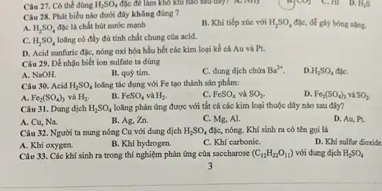 Câu 27. Có thể dùng H_(2)SO_(4) đặc để làm khô khí nào sau đây?A. Not;
Câu 28. Phát biểu nào dưới đây không đúng ?
B. Khi tiếp xúc với H_(2)SO_(4) đặc, dễ gây bóng nặng.
A. H_(2)SO_(4) đặc là chất hút nước mạnh
C. H_(2)SO_(4)
loãng có đầy đủ tính chất chung của acid.
D. Acid sunfuric đặc , nóng oxi hóa hầu hết các kim loại kể cả Au và Pt.
Câu 29. Để nhận biết ion sulfate ta dùng
A. NaOH.
B. quỳ tím.
C. dung dịch chứa Ba^2+
D. H_(2)SO_(4) đặC.
Câu 30. Acid H_(2)SO_(4) loãng tác dụng với Fe tạo thành sản phẩm:
A. Fe_(2)(SO_(4))_(3) và H_(2)
B. FeSO_(4) và H_(2)
C. FeSO_(4) và SO_(2)
D. Fe_(2)(SO_(4))_(3) và SO_(2)
Câu 31. Dung dịch H_(2)SO_(4) loãng phản ứng được với tất cả các kim loại thuộc dãy nào sau đây?
A. Cu, Na.
B. Ag, Zn.
C. Mg, Al.
D. Au, Pt.
Câu 32. Người ta nung nóng Cu với dung dịch H_(2)SO_(4) đặc, nóng. Khí sinh ra có tên gọi là
A. Khí oxygen.
B. Khí hydrogen.
C. Khí carboniC.
D. Khí sulfur dioxide
Câu 33. Các khí sinh ra trong thí nghiệm phản ứng của saccharose (C_(12)H_(22)O_(11)) với dung dịch H_(2)SO_(4)