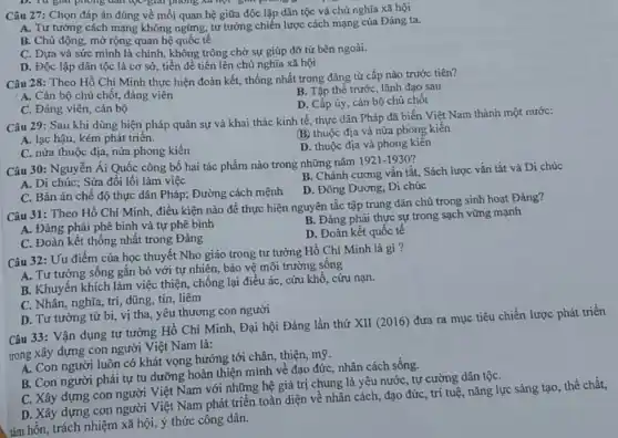 Câu 27: Chọn đáp án đúng về mối quan hệ giữa độc lập dân tộc và chủ nghĩa xã hội
A. Tư tưởng cách mạng không ngừng, tư tưởng chiến lược cách mạng của Đảng ta.
B. Chủ động, mở rộng quan hệ quốc tế
C. Dựa và sức mình là chính, không trông chờ sự giúp đỡ từ bên ngoài.
D. Độc lập dân tộc là cơ sở tiền đề tiến lên chủ nghĩa xã hội
Câu 28: Theo Hồ Chí Minh thực hiện đoàn kết, thống nhất trong đǎng từ cấp nào trước tiên?
A. Cán bộ chủ chốt, đảng viên
B. Tập thể trướC.lãnh đạo sau
D. Cấp ủy, cán bộ chủ chôt
C. Đảng viên, cán bộ
Câu 29: Sau khi dùng biện pháp quân sự và khai thác kinh tế, thực dân Pháp đã biến Việt Nam thành một nước:
A. lạc hậu, kém phát triên.
(B) thuộc địa và nửa phong kiến
C. nửa thuộc địa nửa phong kiến
D. thuộc địa và phong kiến
Câu 30: Nguyễn Ái Quốc công bố hai tác phẩm nào trong những nǎm
1921-1930
A. Di chúc; Sửa đổi lối làm việc
B. Chánh cương vắn tắt, Sách lược vắn tắt và Di chúc
C. Bản án chế độ thực dân Pháp;Đường cách mệnh
D. Đông Dương, Di chúc
Câu 31: Theo Hồ Chí Minh, điều kiện nào để thực hiện nguyên tắc tập trung dân chủ trong sinh hoạt Đảng?
A. Đảng phải phê bình và tự phê bình
B. Đảng phải thực sự trong sạch vững mạnh
C. Đoàn kết thống nhất trong Đảng
D. Đoàn kết quốc tế
Câu 32: Uu điểm của học thuyết Nho giáo trong tư tường Hồ Chí Minh là gì?
A. Tư tưởng sống gắn bó với tự nhiên, bảo vệ môi trường sống
B. Khuyến khích làm việc thiện, chống lại điều ác, cứu khổ , cứu nạn.
C. Nhân, nghĩa, trí , dũng, tín, liêm
D. Tư tưởng từ bi, vị tha, yêu thương con người
Câu 33: Vận dụng tư tưởng Hồ Chí Minh, Đại hội Đảng lần thứ XII (2016)đưa ra mục tiêu chiến lược phát triển
trong xây dựng con người Việt Nam là:
A. Con người luôn có khát vọng hướng tới chân, thiện, mỹ.
B. Con người phải tự tu dưỡng hoàn thiện mình về đạo đức, nhân cách sống.
C. Xây dựng con người Việt Nam với những hệ giá trị chung là yêu nướC.tự cường dân tộC.
D. Xây dựng con người Việt Nam phát triển toàn diện về nhân cách, đạo đức trí tuệ, nǎng lực sáng tạo, thể chất,
tâm hồn, trách nhiệm xã hội, ý thức công dân.