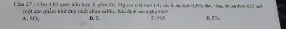 Câu 27 : Cho 4 ,83 gam hỗn hợp X gồm Zn, Mg (có tỉ lệ mol 1:4 vào dung dịch H_(2)SO_(4) đặc, nóng, dư thu được 0,05 mol
một sản phẩm khử duy nhất chứa sulfur. Xác định sản phẩm khử?
A. SO_(2)
B. S.
C. H_(2)S
D. SO_(3)