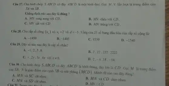 Câu 27. Cho hình chóp S.ABCD có đáy ABCD là một hình thoi. Gọi M ,N lần lượt là trung điểm của
SA và SB .
Khẳng định nào sau đây là đúng ?
A. MN song song với CD.
B. MN chéo với CD.
C. MN cắt với CD.
D. MN trùng với CD.
Câu 28. Cho cấp số cộng (u_(n)) có u_(1)=2 và d=-5 . Tổng của 25 số hạng đầu tiên của cấp số cộng là:
A. -1450
B. -1405
C. 155 o
D. -1540
Câu 29. Dãy số nào sau đây là cấp số nhân?
A. -1 , 2,5,8.
B. 2,22 , 222 , 2222.
C.x.2x.3x . 4x với xneq 0
D. 2. -6,18,-54
Câu 30. Cho hình chóp S.ABCD có đáy ABCD là hình thang, đáy lớn là CD . Gọi M là trung điềm
của SA. N là giao điểm của cạnh SB và mặt phẳng (MCD)
. Mệnh đề nào sau đây đúng?
A. MN và SC cắt nhau.
C. MN và SD cắt nhau.
Câu 31. Trono
B. MN và CD chéo nhau.
D. MN//CD