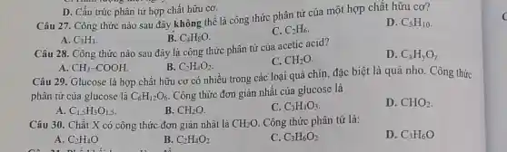 Câu 27. Công thức nào sau đây không thể là công thức phân tử của một hợp chất hữu cơ?
D. C_(5)H_(10)
A. C_(3)H_(3)
B. C_(4)H_(8)O
C. C_(2)H_(6)
D. Cấu trúc phân tử hợp chất hữu cơ.
Câu 28. Công thức nào sau đây là công thức phân từ của acetic acid?
D. C_(x)H_(y)O_(z)
B. C_(2)H_(4)O_(2)
C. CH_(2)O
A CH_(3)-COOH
Câu 29. Glucose là hợp chất hữu cơ có nhiều trong các loại quả chín đặc biệt là quả nho. Công thức
phân tử của glucose là C_(6)H_(12)O_(6)
. Công thức đơn giản nhất của glucose là
B. CH_(2)O
C. C_(3)H_(4)O_(3)
D. CHO_(2)
Câu 30. Chất X có công thức đơn giản nhất là CH_(2)O . Công thức phân tử là:
D. C_(3)H_(6)O
A. C_(2)H_(4)O
B. C_(2)H_(4)O_(2)
C. C_(3)H_(6)O_(2)
c