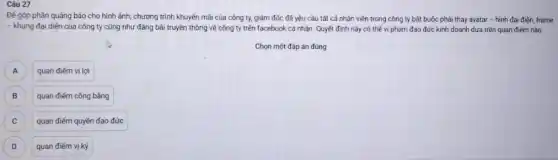 Câu 27
Đế góp phần quảng báo cho hình ảnh,chương trình khuyến mãi của công ty, giảm đốc đã yêu cầu tất cả nhân viên trong công ty bắt buộc phải thay avatar - hình đại điện frame
- khung đại diện của công ty cũng như đǎng bài truyền thông về công ty trên facebook cá nhân. Quyết định này có thể vi phạm đạo đức kinh doanh dựa trên quan điểm nào
Chọn một đáp án đúng
A
quan điểm vị lợi
B B
quan điểm công bằng
C )
quan điểm quyền đạo đức
D D
quan điểm vị kỷ