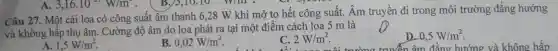 Câu 27. Một cái loa có công suất âm thanh 6,28 W khi mở to hết công suất.Âm truyền đi trong môi trường đẳng hướng
và không hấp thụ âm. Cường độ âm do loa phát ra tại một điểm cách loa 5 m là
A. 1,5W/m^2
B 0,02W/m^2
C. 2W/m^2
D. 0,5W/m^2
n âm đẳng hướng và không hấp
A. 3,16.10^-1W/m^2