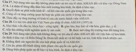 Câu 27. Nội dung nào sau đây không phản ánh vai trò của tổ chức ASEAN đối với khu vực Đông Nam
Á?A. Là nhân tố hàng đầu đảm bảo môi trường hòa bình , ổn định ở khu vựC.
B. Quyết định sự phát triển kinh tế - xã hội của các quốc gia trong khu vựC.
C. Củng cố và tǎng cường quan hệ hợp tác giữa các nước ở trong khu vựC.
D. Thúc đầy sự tǎng trưởng về kinh tê của các nước thành viên ASEAN.
Câu 28. Cơ hội lớn nhất khi Việt Nam gia nhập tố chức ASEAN (1997) là
A. khai thác vốn đầu tư, khoa học - công nghệ. B giao lưu, học hỏi về vǎn hóa, giáo dục, y tế.
C. tiếp thu những kinh nghiệm quản lý sản xuất.	D. được mở rộng thị trường trao đổi hàng hóa.
Câu 29. Nội dung nào phản ánh không đúng vai trò của tổ chức ASEAN đôi với việc bảo vệ hòa bình,
ổn định ở khu vực và Biển Đông?A . Đoàn kết nhất trí và thế hiện vai trò, tinh thần trách nhiệm cao.
B. Khǎng định các nguyên tắc của luật pháp quốc tế và ASEAN.
C. Lên án, phản đối hành động xâm phạm chủ quyền các quốc gia.
D. Dùng biện pháp quân sự để bảo vệ hòa bình, ổn định ở khu vựC.